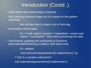 Introduction (Contd..)

Used where text processing is required.

XML parsing involves Regex as it is based on the pattern
matching.
− We will see how to match xml or html tag.

Automation of the tasks
− Ex: if mail subject contains “<operation> <some task
name> <command>” then start processing the task.

Text Editors updating the comments to functions
automatically(Replacing a pattern with some text)
− Ex: replace
− “sub subroutine(parameters){<statements>}” by
/* this is a sample subroutine*/
sub subroutine(parameters){<statements>}
 