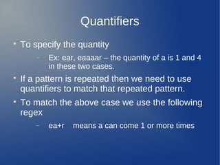 Quantifiers

To specify the quantity
− Ex: ear, eaaaar – the quantity of a is 1 and 4
in these two cases.

If a pattern is repeated then we need to use
quantifiers to match that repeated pattern.

To match the above case we use the following
regex
− ea+r means a can come 1 or more times
 