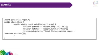EXAMPLE
import java.util.regex.*;
public class Main {
public static void main(String[] args) {
Pattern pattern = Pattern.compile(".xx.");
Matcher matcher = pattern.matcher("MxxY");
System.out.println("Input String matches regex -
"+matcher.matches());
}
}
 