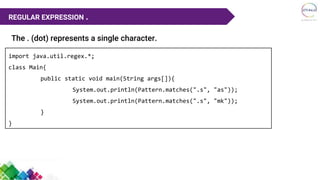 The . (dot) represents a single character.
REGULAR EXPRESSION .
import java.util.regex.*;
class Main{
public static void main(String args[]){
System.out.println(Pattern.matches(".s", "as"));
System.out.println(Pattern.matches(".s", "mk"));
}
}
 