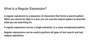 What is a Regular Expression?
A regular expression is a sequence of characters that forms a search pattern.
When you search for data in a text, you can use this search pattern to describe
what you are searching for.
A regular expression can be a single character, or a more complicated pattern.
Regular expressions can be used to perform all types of text search and text
replace operations.
 