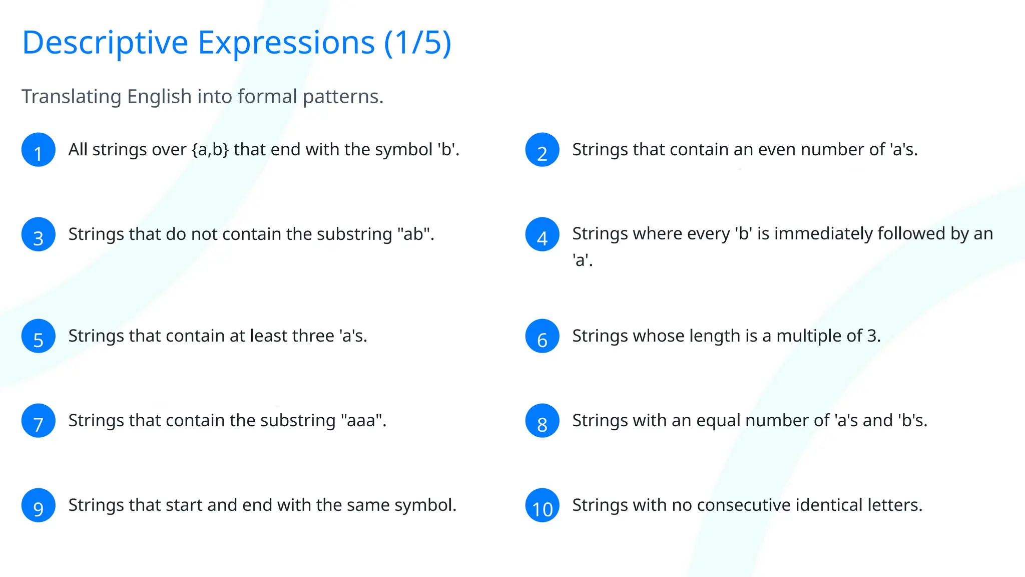 Descriptive Expressions (1/5)
Translating English into formal patterns.
1 All strings over {a,b} that end with the symbol 'b'. 2 Strings that contain an even number of 'a's.
3 Strings that do not contain the substring "ab". 4 Strings where every 'b' is immediately followed by an
'a'.
5 Strings that contain at least three 'a's. 6 Strings whose length is a multiple of 3.
7 Strings that contain the substring "aaa". 8 Strings with an equal number of 'a's and 'b's.
9 Strings that start and end with the same symbol. 10 Strings with no consecutive identical letters.
 