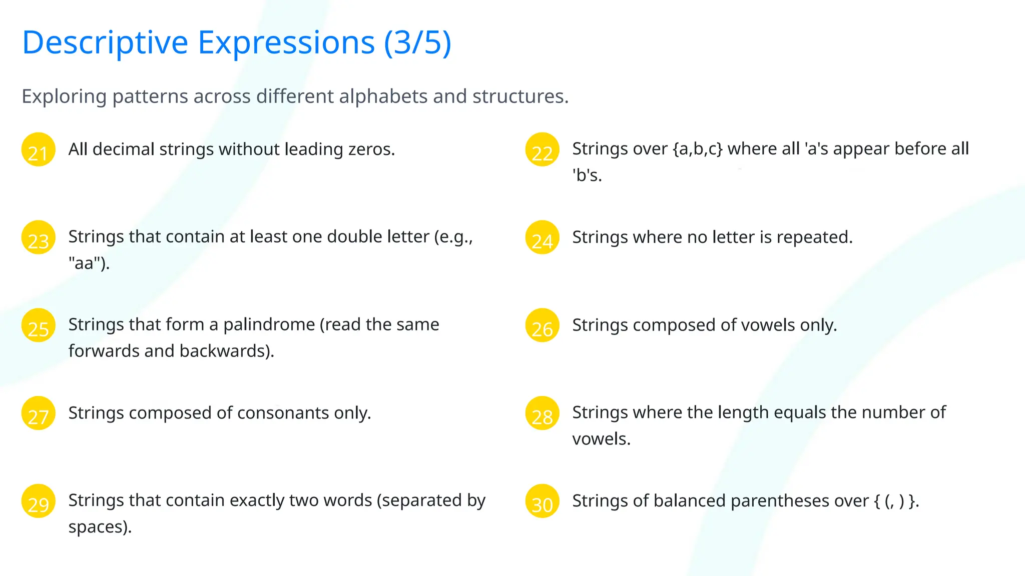 Descriptive Expressions (3/5)
Exploring patterns across different alphabets and structures.
21 All decimal strings without leading zeros. 22 Strings over {a,b,c} where all 'a's appear before all
'b's.
23 Strings that contain at least one double letter (e.g.,
"aa").
24 Strings where no letter is repeated.
25 Strings that form a palindrome (read the same
forwards and backwards).
26 Strings composed of vowels only.
27 Strings composed of consonants only. 28 Strings where the length equals the number of
vowels.
29 Strings that contain exactly two words (separated by
spaces).
30 Strings of balanced parentheses over { (, ) }.
 