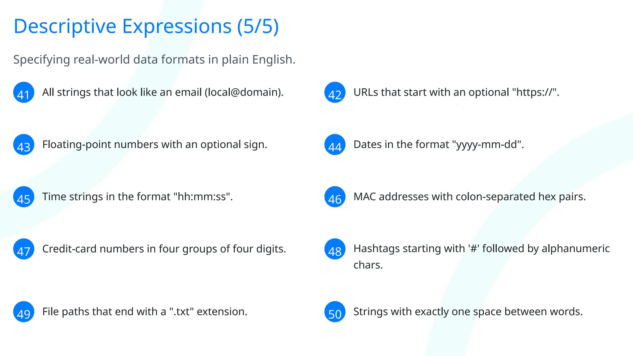 Descriptive Expressions (5/5)
Specifying real-world data formats in plain English.
41 All strings that look like an email (local@domain). 42 URLs that start with an optional "https://".
43 Floating-point numbers with an optional sign. 44 Dates in the format "yyyy-mm-dd".
45 Time strings in the format "hh:mm:ss". 46 MAC addresses with colon-separated hex pairs.
47 Credit-card numbers in four groups of four digits. 48 Hashtags starting with '#' followed by alphanumeric
chars.
49 File paths that end with a ".txt" extension. 50 Strings with exactly one space between words.
 