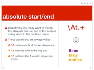 absolute start/end
 Sometimes you really want to match
 the absolute start or end of the subject
                                            At.+
 string when in the multiline mode

 These assertions are always valid:

   A matches only at the very beginning

   z matches only at the very end          three
   Z matches like $ used in single-line    tasty
   mode
                                            trufﬂes
 