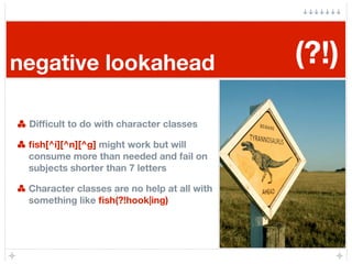 negative lookahead                           (?!)

 Difﬁcult to do with character classes

 ﬁsh[^i][^n][^g] might work but will
 consume more than needed and fail on
 subjects shorter than 7 letters

 Character classes are no help at all with
 something like ﬁsh(?!hook|ing)
 