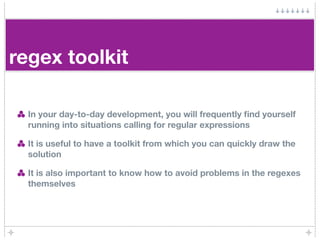 regex toolkit

  In your day-to-day development, you will frequently ﬁnd yourself
  running into situations calling for regular expressions

  It is useful to have a toolkit from which you can quickly draw the
  solution

  It is also important to know how to avoid problems in the regexes
  themselves
 