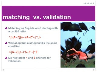 matching vs. validation
 Matching an English word starting with
 a capital letter

  b[A-Z][a-zA-Z’-]*b
 Validating that a string fulﬁlls the same
 condition

  ^[A-Z][a-zA-Z’-]*$
 Do not forget ^ and $ anchors for
 validation!
 