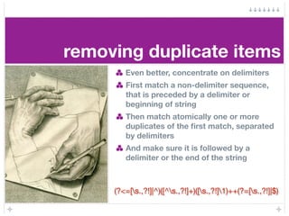 removing duplicate items
        Even better, concentrate on delimiters
        First match a non-delimiter sequence,
        that is preceded by a delimiter or
        beginning of string
        Then match atomically one or more
        duplicates of the ﬁrst match, separated
        by delimiters
        And make sure it is followed by a
        delimiter or the end of the string



     (?<=[s.,?!]|^)([^s.,?!]+)([s.,?!]1)++(?=[s.,?!]|$)
 