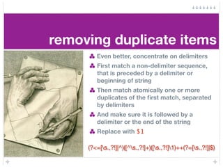 removing duplicate items
        Even better, concentrate on delimiters
        First match a non-delimiter sequence,
        that is preceded by a delimiter or
        beginning of string
        Then match atomically one or more
        duplicates of the ﬁrst match, separated
        by delimiters
        And make sure it is followed by a
        delimiter or the end of the string
        Replace with $1

     (?<=[s.,?!]|^)([^s.,?!]+)([s.,?!]1)++(?=[s.,?!]|$)
 