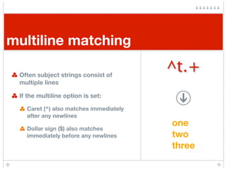 multiline matching

 Often subject strings consist of
                                        ^t.+
 multiple lines

 If the multiline option is set:

   Caret (^) also matches immediately
   after any newlines
                                        one
   Dollar sign ($) also matches
   immediately before any newlines      two
                                        three
 