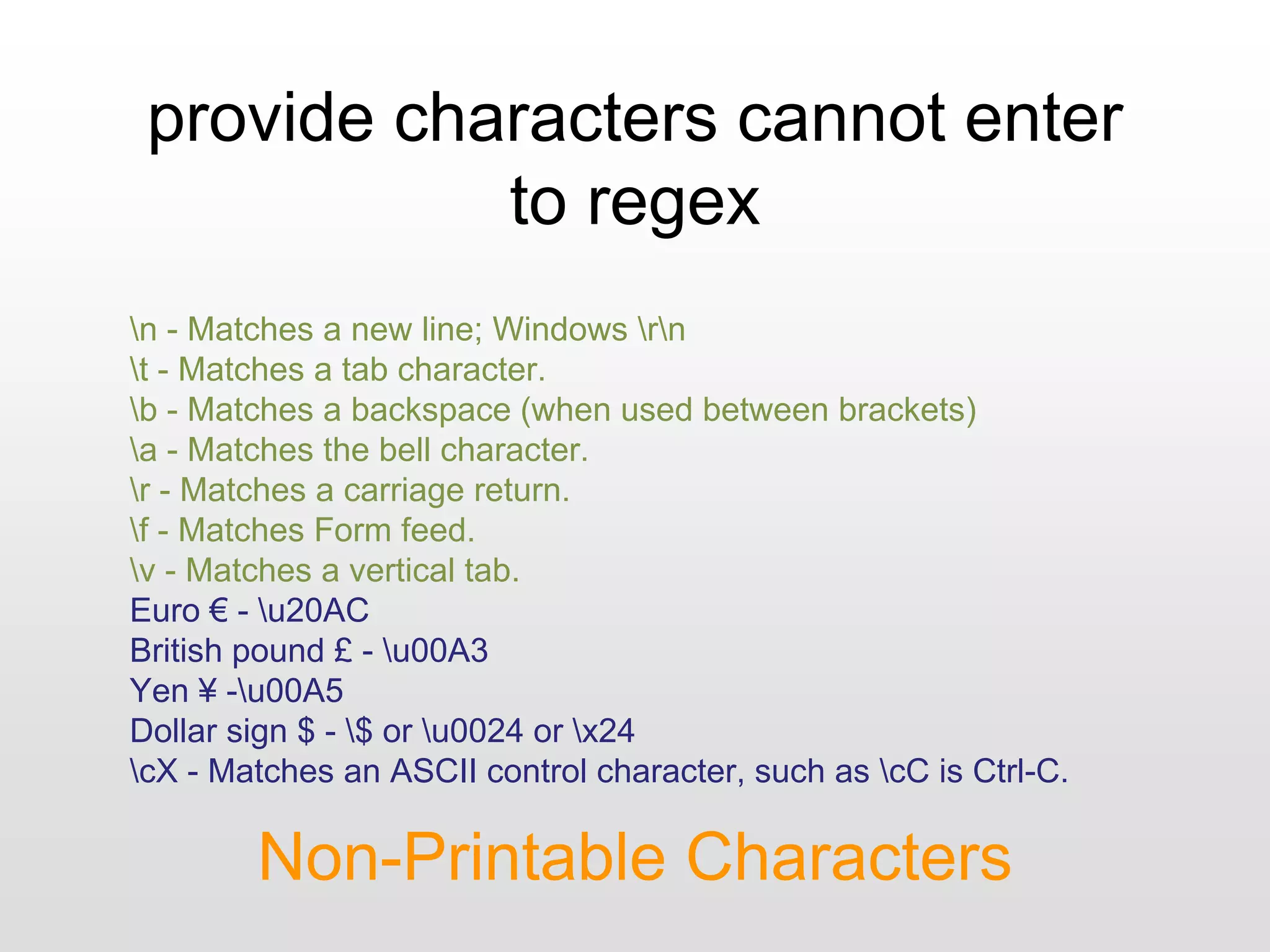 provide characters cannot enter
to regex
Non-Printable Characters
n - Matches a new line; Windows rn
t - Matches a tab character.
b - Matches a backspace (when used between brackets)
a - Matches the bell character.
r - Matches a carriage return.
f - Matches Form feed.
v - Matches a vertical tab.
Euro € - u20AC
British pound £ - u00A3
Yen ¥ -u00A5
Dollar sign $ - $ or u0024 or x24
cX - Matches an ASCII control character, such as cC is Ctrl-C.
 
