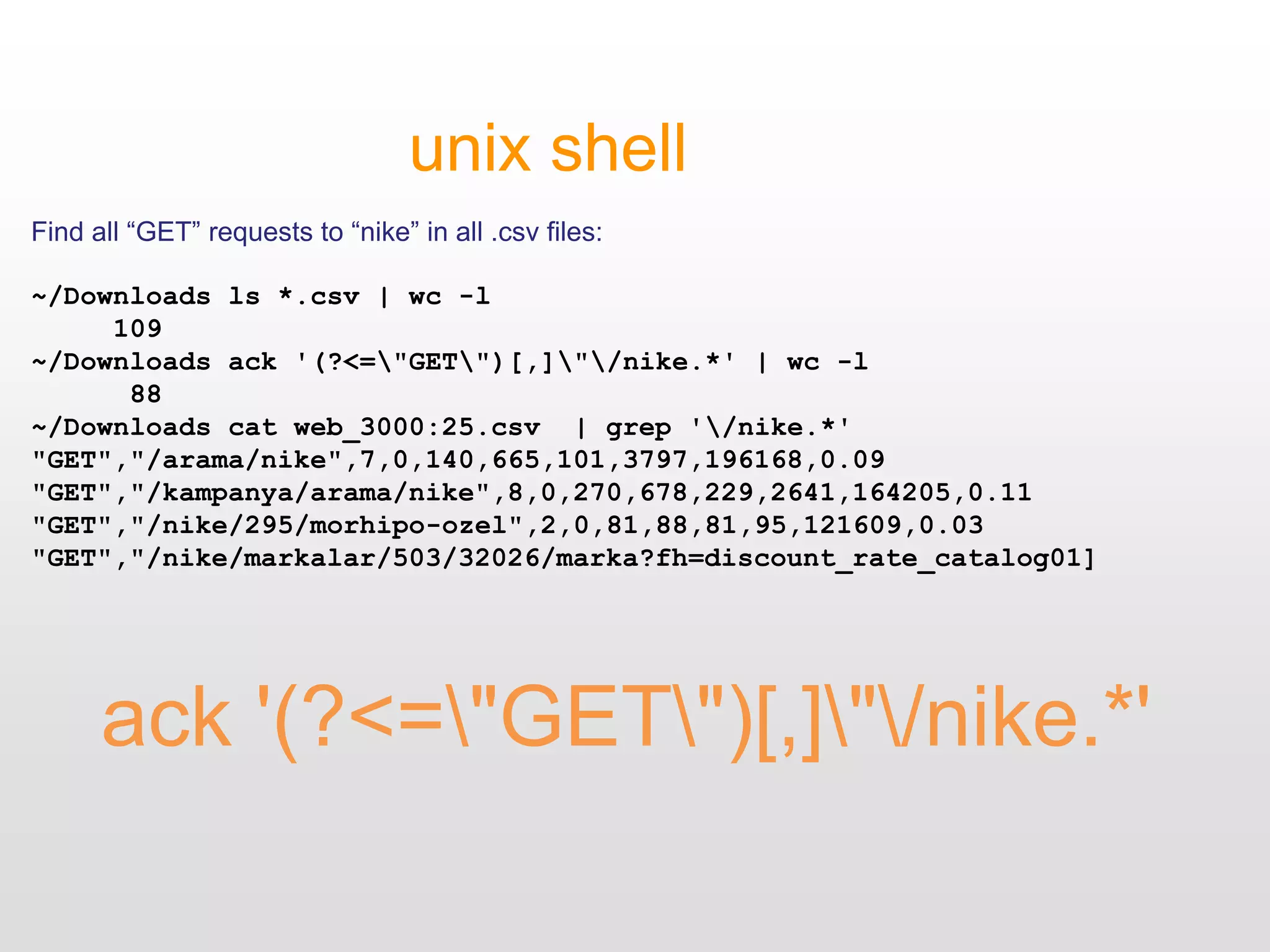 ack '(?<="GET")[,]"/nike.*'
unix shell
Find all “GET” requests to “nike” in all .csv files:
~/Downloads ls *.csv | wc -l
109
~/Downloads ack '(?<="GET")[,]"/nike.*' | wc -l
88
~/Downloads cat web_3000:25.csv | grep '/nike.*'
"GET","/arama/nike",7,0,140,665,101,3797,196168,0.09
"GET","/kampanya/arama/nike",8,0,270,678,229,2641,164205,0.11
"GET","/nike/295/morhipo-ozel",2,0,81,88,81,95,121609,0.03
"GET","/nike/markalar/503/32026/marka?fh=discount_rate_catalog01]
 