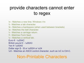 provide characters cannot enter
to regex
Non-Printable Characters
n - Matches a new line; Windows rn
t - Matches a tab character.
b - Matches a backspace (when used between brackets)
a - Matches the bell character.
r - Matches a carriage return.
f - Matches Form feed.
v - Matches a vertical tab.
Euro € - u20AC
British pound £ - u00A3
Yen ¥ -u00A5
Dollar sign $ - $ or u0024 or x24
cX - Matches an ASCII control character, such as cC is Ctrl-C.
 