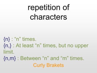 repetition of
characters
Curly Brakets
{n} : “n” times.
{n,} : At least “n” times, but no upper
limit.
{n,m} : Between “n” and “m” times.
 