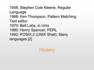 1956: Stephen Cole Kleene, Regular
Language
1968: Ken Thompson, Pattern Matching,
Text editor
1970: Bell Labs, in Unix
1980: Henry Spencer, PERL
1992: POSIX.2 (UNIX Shell), Many
languages [2]
History
 