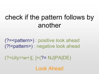 check if the pattern follows by
another
Look Ahead
(?=<pattern>) : positive look ahead
(?!<pattern>) : negative look ahead
(?<city>w+)[, ]+(?= NJ|PA|DE)
 