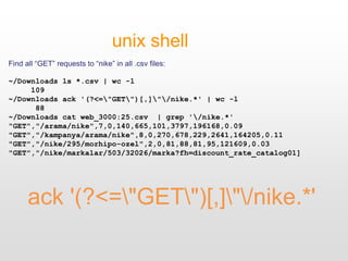 ack '(?<="GET")[,]"/nike.*'
unix shell
Find all “GET” requests to “nike” in all .csv files:
~/Downloads ls *.csv | wc -l
109
~/Downloads ack '(?<="GET")[,]"/nike.*' | wc -l
88
~/Downloads cat web_3000:25.csv | grep '/nike.*'
"GET","/arama/nike",7,0,140,665,101,3797,196168,0.09
"GET","/kampanya/arama/nike",8,0,270,678,229,2641,164205,0.11
"GET","/nike/295/morhipo-ozel",2,0,81,88,81,95,121609,0.03
"GET","/nike/markalar/503/32026/marka?fh=discount_rate_catalog01]
 