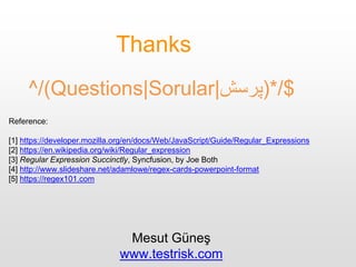 ^/(Questions|Sorular|‫$/*)پرسش‬
Thanks
Reference:
[1] https://developer.mozilla.org/en/docs/Web/JavaScript/Guide/Regular_Expressions
[2] https://en.wikipedia.org/wiki/Regular_expression
[3] Regular Expression Succinctly, Syncfusion, by Joe Both
[4] http://www.slideshare.net/adamlowe/regex-cards-powerpoint-format
[5] https://regex101.com
Mesut Güneş
www.testrisk.com
 
