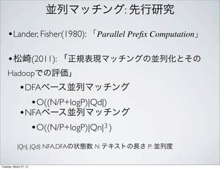 並列マッチング: 先行研究

    •Lander, Fisher(1980): 「Parallel Preﬁx Computation」

    •松崎(2011): 「正規表現マッチングの並列化とその
    Hadoopでの評価」
             •DFAベース並列マッチング
               •O((N/P+logP)|Qd|)
             •NFAベース並列マッチング
               •O((N/P+logP)|Qn|3 )
            |Qn|, |Qd|: NFA,DFAの状態数 N: テキストの長さ P: 並列度

Tuesday, March 27, 12
 
