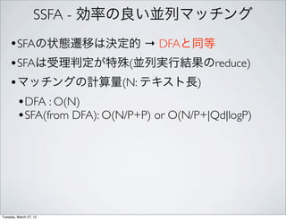 SSFA - 効率の良い並列マッチング
    •SFAの状態遷移は決定的 → DFAと同等
    •SFAは受理判定が特殊(並列実行結果のreduce)
    •マッチングの計算量(N: テキスト長)
     •DFA : O(N)
     •SFA(from DFA): O(N/P+P) or O(N/P+|Qd|logP)




Tuesday, March 27, 12
 