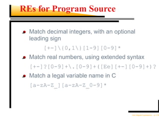 REs for Program Source

  Match decimal integers, with an optional
  leading sign
       [+-]{0,1}[1-9][0-9]*
  Match real numbers, using extended syntax
  [+-]?[0-9]+.[0-9]+([Ee][+-][0-9]+)?
  Match a legal variable name in C
  [a-zA-Z_][a-zA-Z_0-9]*



                                        Unix Regular Expressions – p.11/30
 
