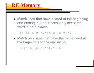 RE Memory

 Match lines that have a word at the beginning
 and ending, but not necessarily the same
 word in both places
 ˆ[a-z][a-z]*.*[a-z][a-z]*$
 Match only lines that have the same word at
 the begining and the end using.
 ˆ([a-z][a-z]*).*1$




                                       Unix Regular Expressions – p.12/30
 