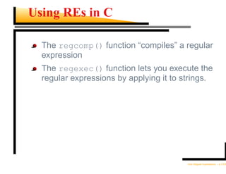 Using REs in C

  The regcomp() function “compiles” a regular
  expression
  The regexec() function lets you execute the
  regular expressions by applying it to strings.




                                         Unix Regular Expressions – p.13/30
 