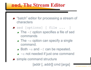 sed, The Stream Editor

  “batch” editor for processing a stream of
  characters
  sed [options] [ file ... ]
    The -f option speciﬁes a ﬁle of sed
    commands
    The -e option can specify a single
    command.
    Both -e and -f can be repeated.
    -e not needed if just one command
  simple command structure
            [addr [, addr]] cmd [args]    Unix Regular Expressions – p.15/30
 