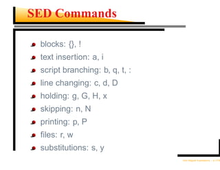 SED Commands

 blocks: {}, !
 text insertion: a, i
 script branching: b, q, t, :
 line changing: c, d, D
 holding: g, G, H, x
 skipping: n, N
 printing: p, P
 ﬁles: r, w
 substitutions: s, y
                                Unix Regular Expressions – p.17/30
 