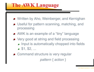 The AWK Language

 Written by Aho, Weinberger, and Kernighan
 Useful for pattern scanning, matching, and
 processing
 AWK is an example of a “tiny” language
 Very good at string and ﬁeld processing
   Input is automatically chopped into ﬁelds
   $1, $2, ...
 Command structure is very regular
               pattern { action }

                                       Unix Regular Expressions – p.20/30
 