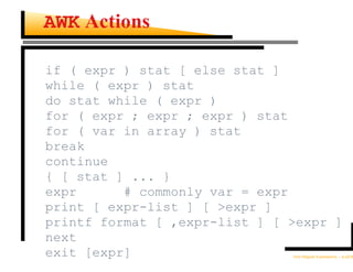 AWK Actions

if ( expr ) stat [ else stat ]
while ( expr ) stat
do stat while ( expr )
for ( expr ; expr ; expr ) stat
for ( var in array ) stat
break
continue
{ [ stat ] ... }
expr      # commonly var = expr
print [ expr-list ] [ >expr ]
printf format [ ,expr-list ] [ >expr ]
next
exit [expr]                    Unix Regular Expressions – p.22/30
 