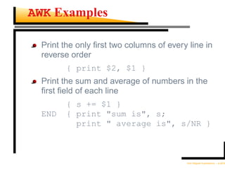 AWK Examples

  Print the only ﬁrst two columns of every line in
  reverse order
         { print $2, $1 }
  Print the sum and average of numbers in the
  ﬁrst ﬁeld of each line
         { s += $1 }
  END    { print "sum is", s;
           print " average is", s/NR }



                                          Unix Regular Expressions – p.26/30
 
