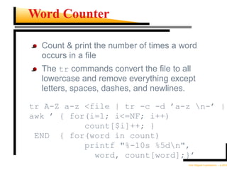 Word Counter

  Count & print the number of times a word
  occurs in a ﬁle
  The tr commands convert the ﬁle to all
  lowercase and remove everything except
  letters, spaces, dashes, and newlines.

tr A-Z a-z <file | tr -c -d ’a-z n-’ |
awk ’ { for(i=1; i<=NF; i++)
           count[$i]++; }
 END { for(word in count)
           printf "%-10s %5dn",
             word, count[word];}’
                                       Unix Regular Expressions – p.28/30
 