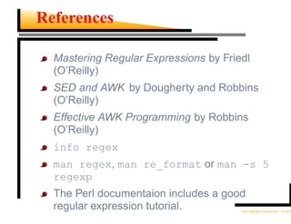 References

  Mastering Regular Expressions by Friedl
  (O’Reilly)
  SED and AWK by Dougherty and Robbins
  (O’Reilly)
  Effective AWK Programming by Robbins
  (O’Reilly)
  info regex
  man regex, man re_format or man -s 5
  regexp
  The Perl documentaion includes a good
  regular expression tutorial.         Unix Regular Expressions – p.30/30
 