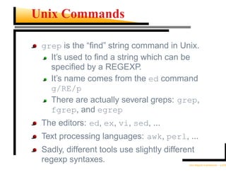 Unix Commands

 grep is the “ﬁnd” string command in Unix.
   It’s used to ﬁnd a string which can be
   speciﬁed by a REGEXP.
   It’s name comes from the ed command
   g/RE/p
   There are actually several greps: grep,
   fgrep, and egrep
 The editors: ed, ex, vi, sed, ...
 Text processing languages: awk, perl, ...
 Sadly, different tools use slightly different
 regexp syntaxes.                           Unix Regular Expressions – p.5/30
 