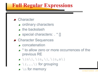 Full Regular Expressions

  Character
    ordinary characters
    the backslash
    special characters: . * []
  Character Sequences
    concatenation
    * to allow zero or more occurrences of the
    previous RE
    {n}, {n,}, {n,m}
    (...) for grouping
    n for memory                        Unix Regular Expressions – p.6/30
 