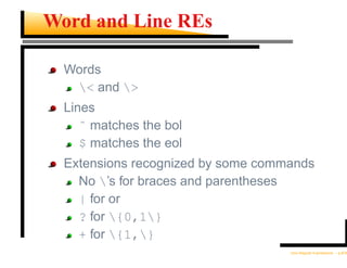 Word and Line REs

  Words
   < and >
  Lines
     ˆ matches the bol
     $ matches the eol
  Extensions recognized by some commands
    No ’s for braces and parentheses
    | for or
    ? for {0,1}
    + for {1,}
                                    Unix Regular Expressions – p.8/30
 