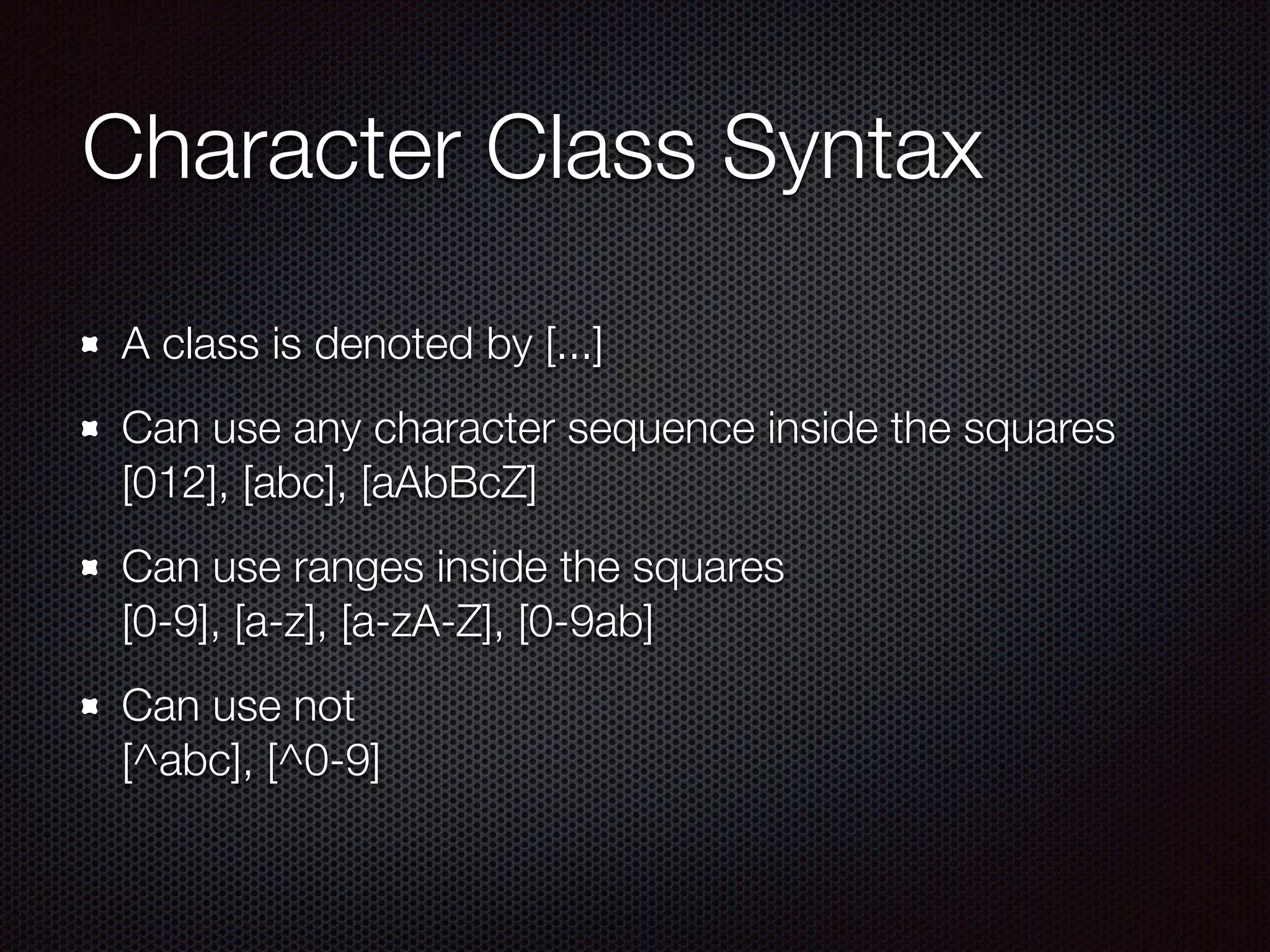 Character Class Syntax
A class is denoted by [...]
Can use any character sequence inside the squares 
[012], [abc], [aAbBcZ]
Can use ranges inside the squares 
[0-9], [a-z], [a-zA-Z], [0-9ab]
Can use not 
[^abc], [^0-9]
 