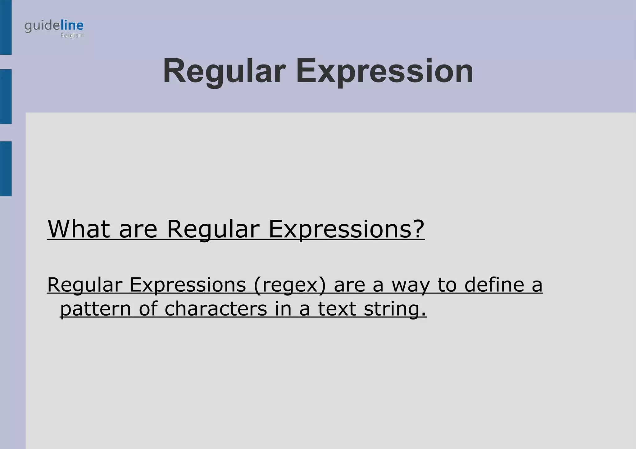 Regular Expression



What are Regular Expressions?

Regular Expressions (regex) are a way to define a
 pattern of characters in a text string.
 
