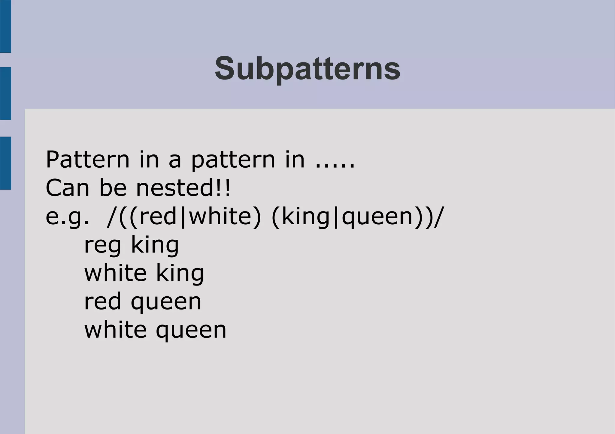 Subpatterns

Pattern in a pattern in .....
Can be nested!!
e.g. /((red|white) (king|queen))/
   reg king
   white king
   red queen
   white queen
 