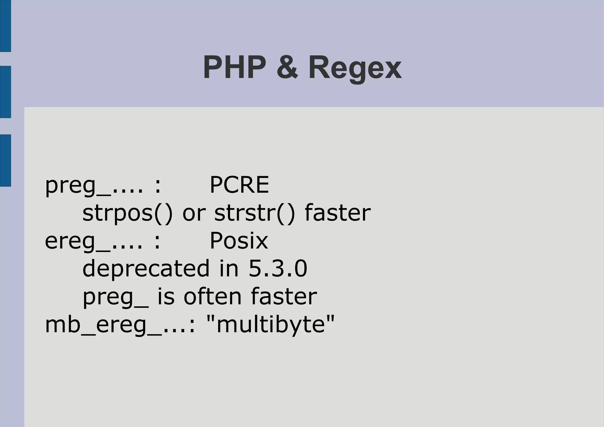 PHP & Regex


preg_.... :   PCRE
   strpos() or strstr() faster
ereg_.... :   Posix
   deprecated in 5.3.0
   preg_ is often faster
mb_ereg_...: "multibyte"
 