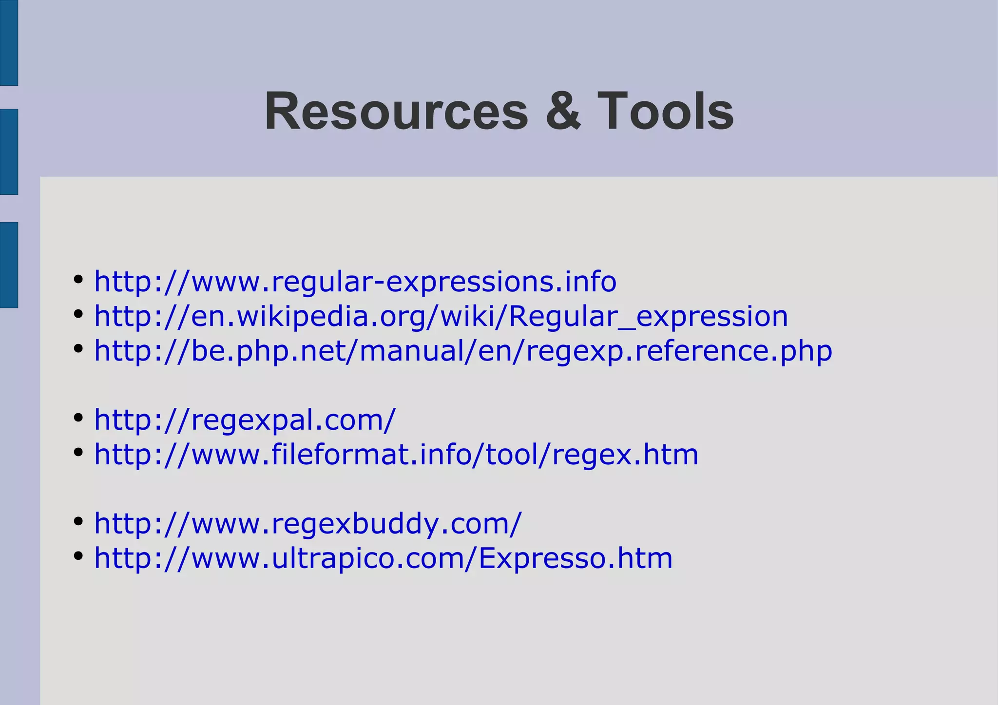Resources & Tools

●
    http://www.regular-expressions.info
●
    http://en.wikipedia.org/wiki/Regular_expression
●
    http://be.php.net/manual/en/regexp.reference.php

●
    http://regexpal.com/
●
    http://www.fileformat.info/tool/regex.htm

●
    http://www.regexbuddy.com/
●
    http://www.ultrapico.com/Expresso.htm
 