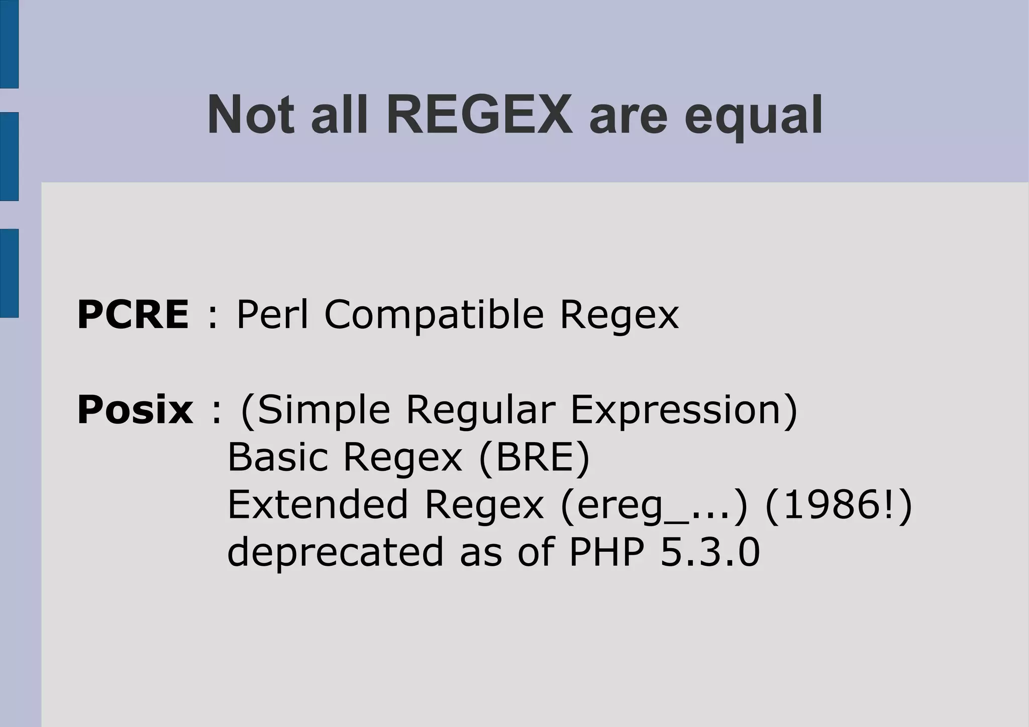 Not all REGEX are equal


PCRE : Perl Compatible Regex

Posix : (Simple Regular Expression)
       Basic Regex (BRE)
       Extended Regex (ereg_...) (1986!)
       deprecated as of PHP 5.3.0
 