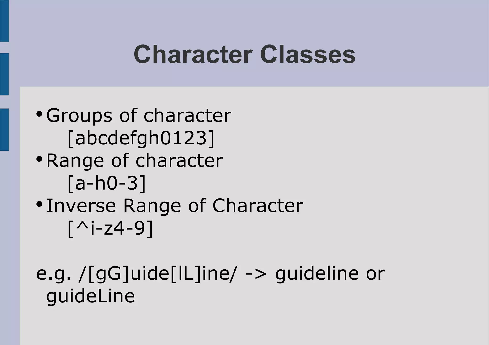 Character Classes

●
  Groups of character
    [abcdefgh0123]
●
  Range of character
    [a-h0-3]
●
  Inverse Range of Character
    [^i-z4-9]

e.g. /[gG]uide[lL]ine/ -> guideline or
 guideLine
 