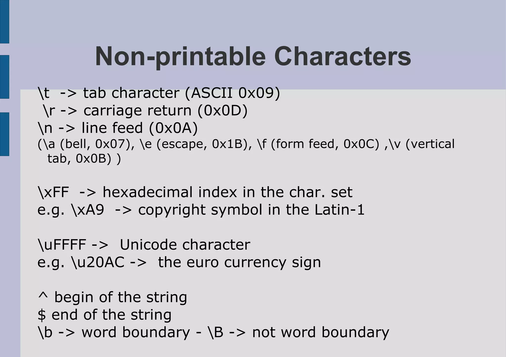 Non-printable Characters
t -> tab character (ASCII 0x09)
 r -> carriage return (0x0D)
n -> line feed (0x0A)
(a (bell, 0x07), e (escape, 0x1B), f (form feed, 0x0C) ,v (vertical
  tab, 0x0B) )

xFF -> hexadecimal index in the char. set
e.g. xA9 -> copyright symbol in the Latin-1

uFFFF -> Unicode character
e.g. u20AC -> the euro currency sign

^ begin of the string
$ end of the string
b -> word boundary - B -> not word boundary
 