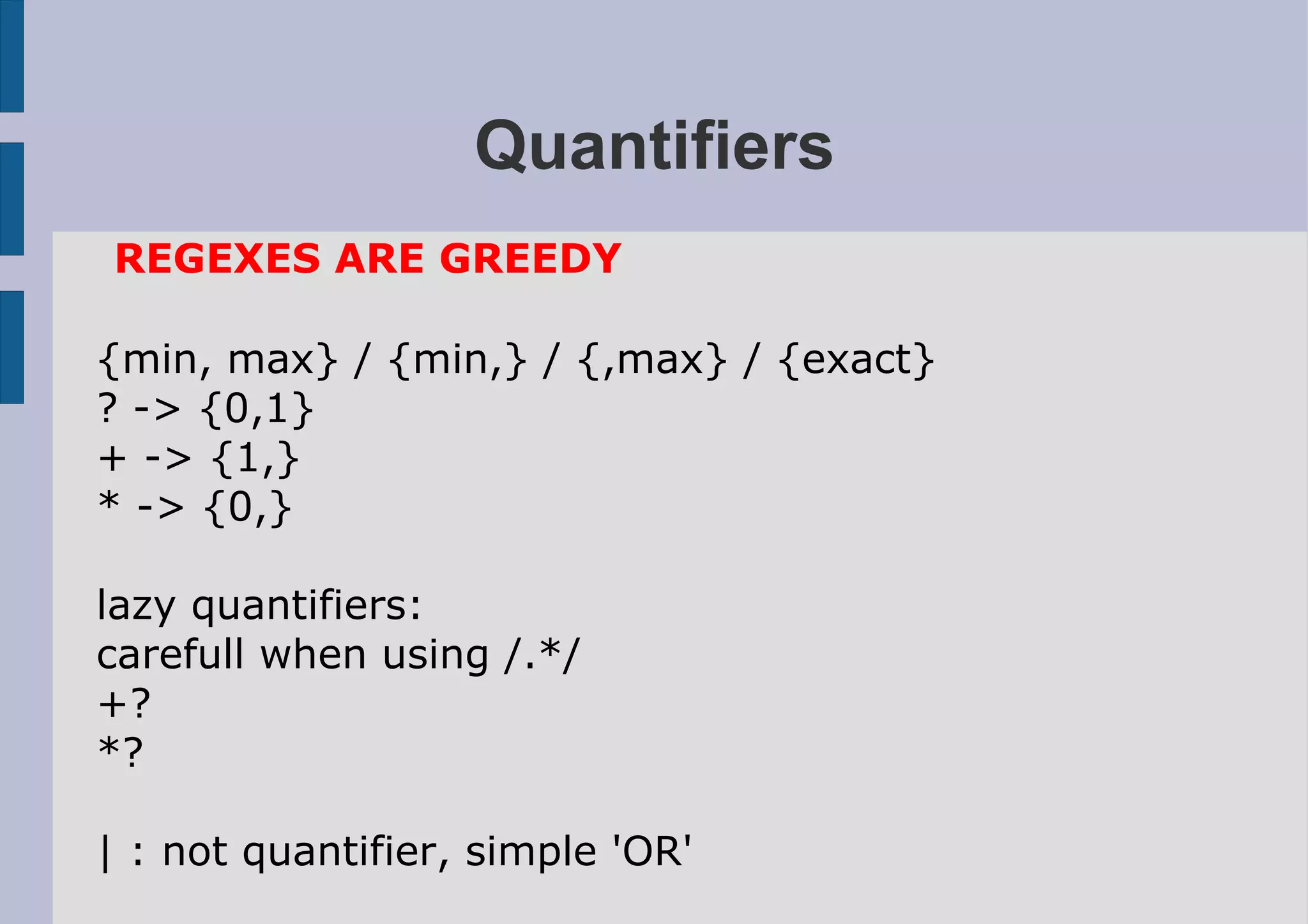 Quantifiers
REGEXES ARE GREEDY

{min, max} / {min,} / {,max} / {exact}
? -> {0,1}
+ -> {1,}
* -> {0,}

lazy quantifiers:
carefull when using /.*/
+?
*?

| : not quantifier, simple 'OR'
 