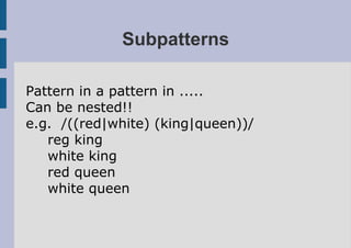 Subpatterns

Pattern in a pattern in .....
Can be nested!!
e.g. /((red|white) (king|queen))/
   reg king
   white king
   red queen
   white queen
 