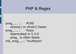PHP & Regex


preg_.... :   PCRE
   strpos() or strstr() faster
ereg_.... :   Posix
   deprecated in 5.3.0
   preg_ is often faster
mb_ereg_...: "multibyte"
 