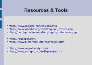 Resources & Tools

●
    http://www.regular-expressions.info
●
    http://en.wikipedia.org/wiki/Regular_expression
●
    http://be.php.net/manual/en/regexp.reference.php

●
    http://regexpal.com/
●
    http://www.fileformat.info/tool/regex.htm

●
    http://www.regexbuddy.com/
●
    http://www.ultrapico.com/Expresso.htm
 